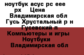 ноутбук асус рс еее 1001 рх  › Цена ­ 5 000 - Владимирская обл., Гусь-Хрустальный р-н, Гусевский п. Компьютеры и игры » Ноутбуки   . Владимирская обл.